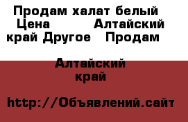 Продам халат белый › Цена ­ 700 - Алтайский край Другое » Продам   . Алтайский край